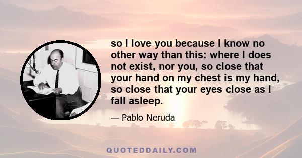 so I love you because I know no other way than this: where I does not exist, nor you, so close that your hand on my chest is my hand, so close that your eyes close as I fall asleep.