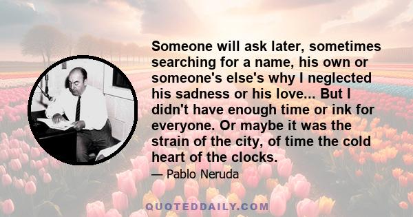 Someone will ask later, sometimes searching for a name, his own or someone's else's why I neglected his sadness or his love... But I didn't have enough time or ink for everyone. Or maybe it was the strain of the city,