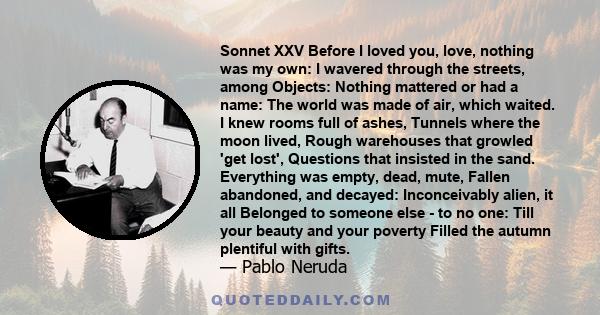 Sonnet XXV Before I loved you, love, nothing was my own: I wavered through the streets, among Objects: Nothing mattered or had a name: The world was made of air, which waited. I knew rooms full of ashes, Tunnels where