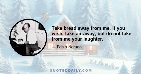 Take bread away from me, if you wish, take air away, but do not take from me your laughter.