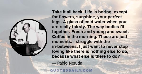 Take it all back. Life is boring, except for flowers, sunshine, your perfect legs. A glass of cold water when you are really thirsty. The way bodies fit together. Fresh and young and sweet. Coffee in the morning. These