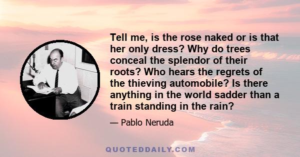 Tell me, is the rose naked or is that her only dress? Why do trees conceal the splendor of their roots? Who hears the regrets of the thieving automobile? Is there anything in the world sadder than a train standing in