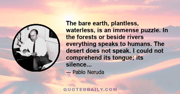 The bare earth, plantless, waterless, is an immense puzzle. In the forests or beside rivers everything speaks to humans. The desert does not speak. I could not comprehend its tongue; its silence...