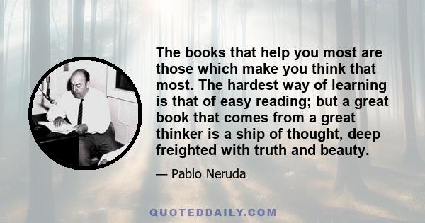 The books that help you most are those which make you think that most. The hardest way of learning is that of easy reading; but a great book that comes from a great thinker is a ship of thought, deep freighted with