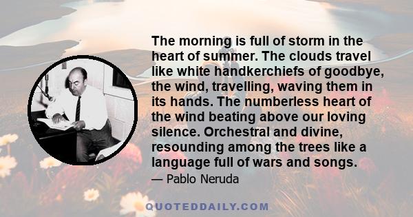 The morning is full of storm in the heart of summer. The clouds travel like white handkerchiefs of goodbye, the wind, travelling, waving them in its hands. The numberless heart of the wind beating above our loving