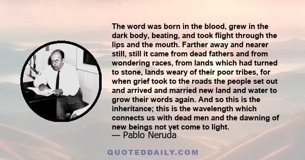 The word was born in the blood, grew in the dark body, beating, and took flight through the lips and the mouth. Farther away and nearer still, still it came from dead fathers and from wondering races, from lands which