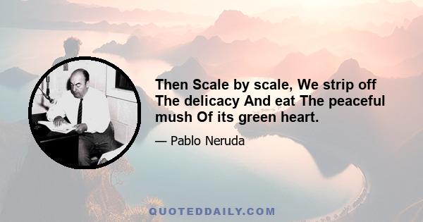 Then Scale by scale, We strip off The delicacy And eat The peaceful mush Of its green heart.