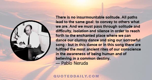 There is no insurmountable solitude. All paths lead to the same goal: to convey to others what we are. And we must pass through solitude and difficulty, isolation and silence in order to reach forth to the enchanted