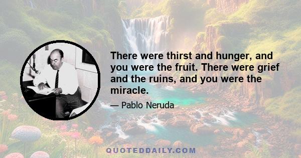 There were thirst and hunger, and you were the fruit. There were grief and the ruins, and you were the miracle.