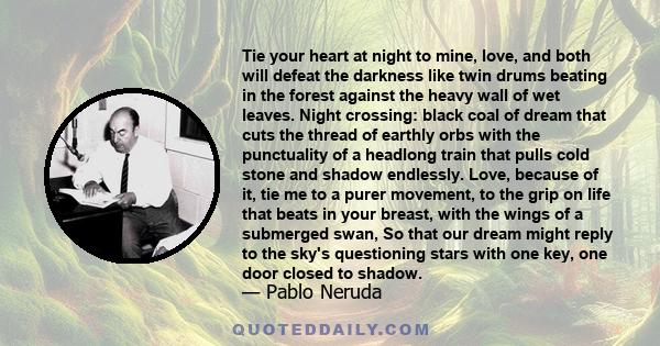 Tie your heart at night to mine, love, and both will defeat the darkness like twin drums beating in the forest against the heavy wall of wet leaves. Night crossing: black coal of dream that cuts the thread of earthly