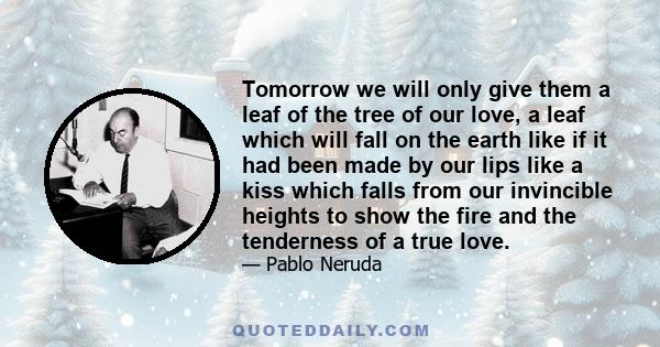 Tomorrow we will only give them a leaf of the tree of our love, a leaf which will fall on the earth like if it had been made by our lips like a kiss which falls from our invincible heights to show the fire and the