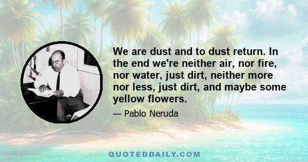 We are dust and to dust return. In the end we're neither air, nor fire, nor water, just dirt, neither more nor less, just dirt, and maybe some yellow flowers.