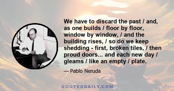 We have to discard the past / and, as one builds / floor by floor, window by window, / and the building rises, / so do we keep shedding - first, broken tiles, / then proud doors... and each new day / gleams / like an