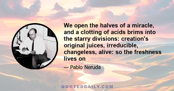 We open the halves of a miracle, and a clotting of acids brims into the starry divisions: creation's original juices, irreducible, changeless, alive: so the freshness lives on