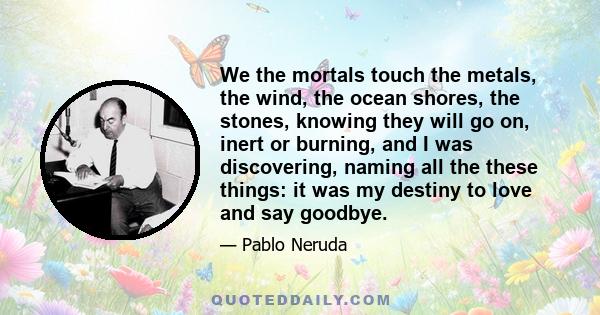 We the mortals touch the metals, the wind, the ocean shores, the stones, knowing they will go on, inert or burning, and I was discovering, naming all the these things: it was my destiny to love and say goodbye.