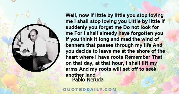 Well, now If little by little you stop loving me I shall stop loving you Little by little If suddenly you forget me Do not look for me For I shall already have forgotten you If you think it long and mad the wind of