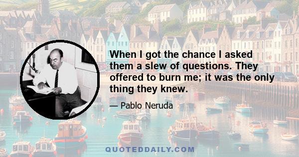 When I got the chance I asked them a slew of questions. They offered to burn me; it was the only thing they knew.