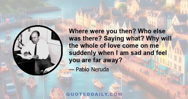 Where were you then? Who else was there? Saying what? Why will the whole of love come on me suddenly when I am sad and feel you are far away?