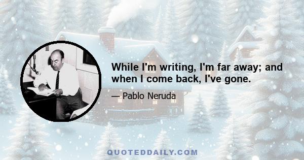 While I'm writing, I'm far away; and when I come back, I've gone.