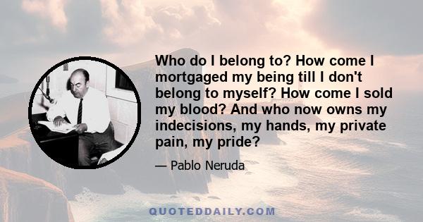 Who do I belong to? How come I mortgaged my being till I don't belong to myself? How come I sold my blood? And who now owns my indecisions, my hands, my private pain, my pride?