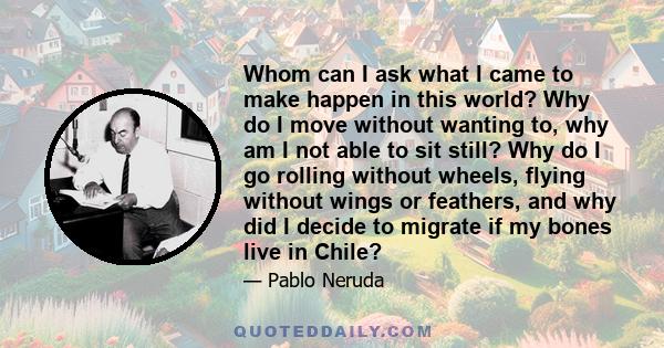 Whom can I ask what I came to make happen in this world? Why do I move without wanting to, why am I not able to sit still? Why do I go rolling without wheels, flying without wings or feathers, and why did I decide to