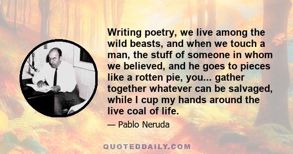 Writing poetry, we live among the wild beasts, and when we touch a man, the stuff of someone in whom we believed, and he goes to pieces like a rotten pie, you... gather together whatever can be salvaged, while I cup my