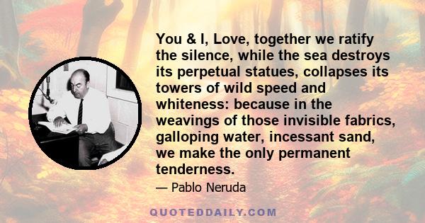 You & I, Love, together we ratify the silence, while the sea destroys its perpetual statues, collapses its towers of wild speed and whiteness: because in the weavings of those invisible fabrics, galloping water,