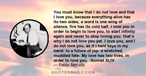 You must know that I do not love and that I love you, because everything alive has its two sides; a word is one wing of silence, fire has its cold half. I love you in order to begin to love you, to start infinity again