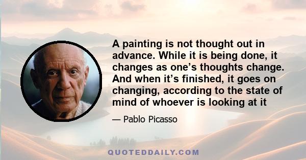 A painting is not thought out in advance. While it is being done, it changes as one’s thoughts change. And when it’s finished, it goes on changing, according to the state of mind of whoever is looking at it