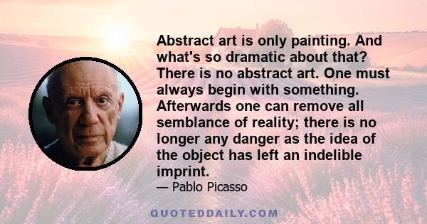 Abstract art is only painting. And what's so dramatic about that? There is no abstract art. One must always begin with something. Afterwards one can remove all semblance of reality; there is no longer any danger as the