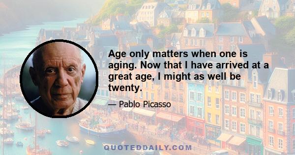 Age only matters when one is aging. Now that I have arrived at a great age, I might as well be twenty.