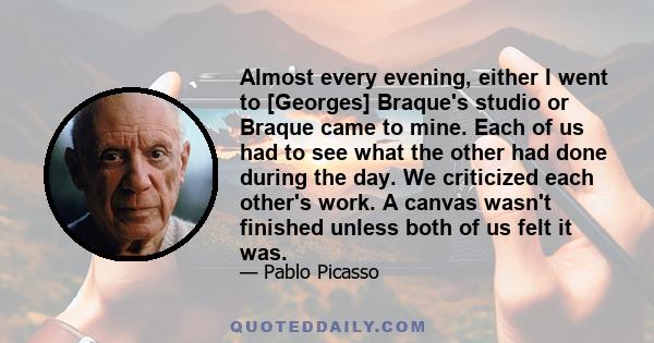 Almost every evening, either I went to [Georges] Braque's studio or Braque came to mine. Each of us had to see what the other had done during the day. We criticized each other's work. A canvas wasn't finished unless