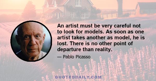 An artist must be very careful not to look for models. As soon as one artist takes another as model, he is lost. There is no other point of departure than reality.