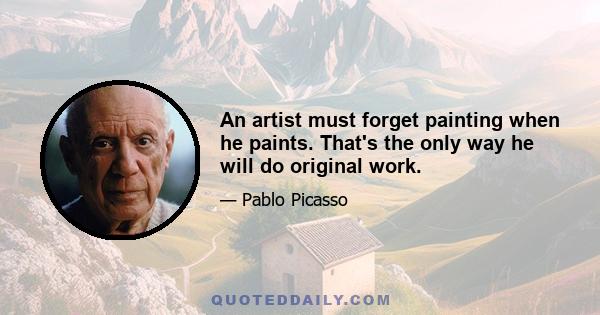 An artist must forget painting when he paints. That's the only way he will do original work.