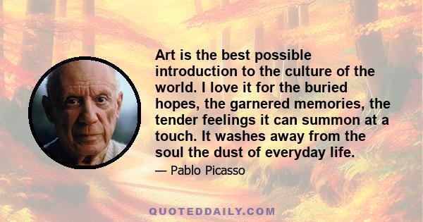 Art is the best possible introduction to the culture of the world. I love it for the buried hopes, the garnered memories, the tender feelings it can summon at a touch. It washes away from the soul the dust of everyday