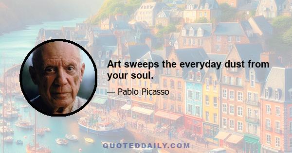 Art sweeps the everyday dust from your soul.