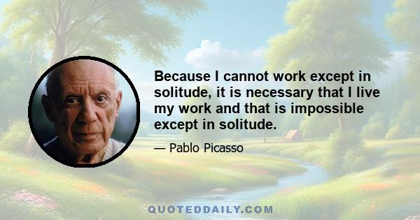 Because I cannot work except in solitude, it is necessary that I live my work and that is impossible except in solitude.