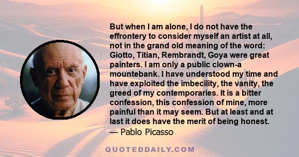 But when I am alone, I do not have the effrontery to consider myself an artist at all, not in the grand old meaning of the word: Giotto, Titian, Rembrandt, Goya were great painters. I am only a public clown-a