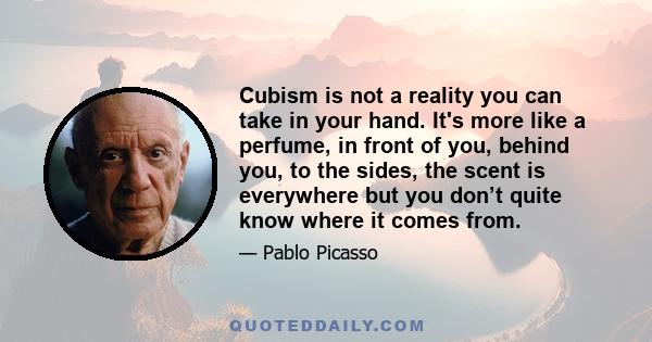 Cubism is not a reality you can take in your hand. It's more like a perfume, in front of you, behind you, to the sides, the scent is everywhere but you don’t quite know where it comes from.