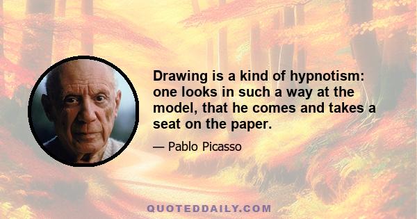 Drawing is a kind of hypnotism: one looks in such a way at the model, that he comes and takes a seat on the paper.