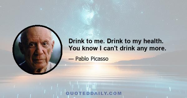 Drink to me. Drink to my health. You know I can't drink any more.