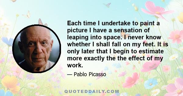 Each time I undertake to paint a picture I have a sensation of leaping into space. I never know whether I shall fall on my feet. It is only later that I begin to estimate more exactly the the effect of my work.