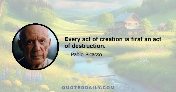 Every act of creation is first an act of destruction.