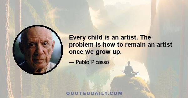 Every child is an artist. The problem is how to remain an artist once we grow up.