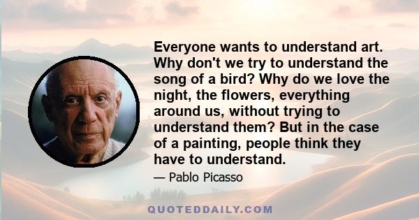 Everyone wants to understand art. Why don't we try to understand the song of a bird? Why do we love the night, the flowers, everything around us, without trying to understand them? But in the case of a painting, people