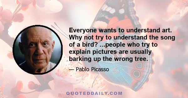 Everyone wants to understand art. Why not try to understand the song of a bird? ...people who try to explain pictures are usually barking up the wrong tree.