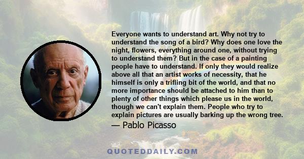 Everyone wants to understand art. Why not try to understand the song of a bird? Why does one love the night, flowers, everything around one, without trying to understand them? But in the case of a painting people have