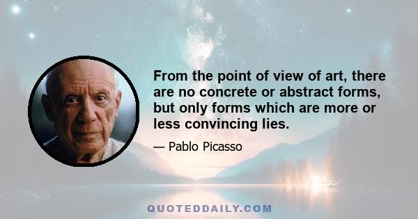 From the point of view of art, there are no concrete or abstract forms, but only forms which are more or less convincing lies.