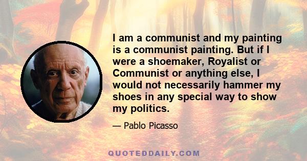 I am a communist and my painting is a communist painting. But if I were a shoemaker, Royalist or Communist or anything else, I would not necessarily hammer my shoes in any special way to show my politics.