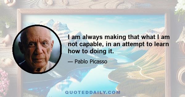 I am always making that what I am not capable, in an attempt to learn how to doing it.